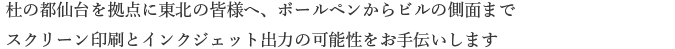 杜の都仙台を拠点に東北の皆様へ、ボールペンからビルの側面までスクリーン印刷とインクジェット出力の可能性をお手伝いします。