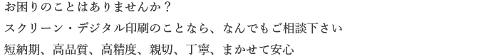 お困りのことはありませんか？スクリーン・デジタル印刷のことなら、なんでもご相談下さい。短納期、高品質、高精度、親切、丁寧、まかせて安心。